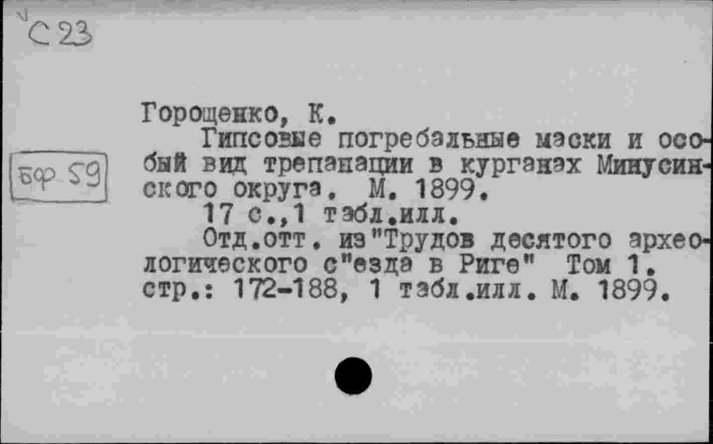 ﻿
Городенко, К.
Гипс овне погребальные маски и особый виц трепанации в курганах Минусинского округа, М. 1899.
17 с.,1 табл.илл.
Отд.отт. из’’Трудов десятого археологического с"езда в Риге” Том 1. стр.: 172-188, 1 табл.илл. М. 1899.